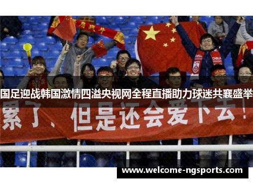 国足迎战韩国激情四溢央视网全程直播助力球迷共襄盛举