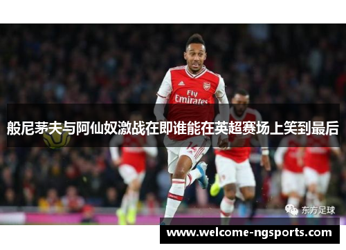 般尼茅夫与阿仙奴激战在即谁能在英超赛场上笑到最后